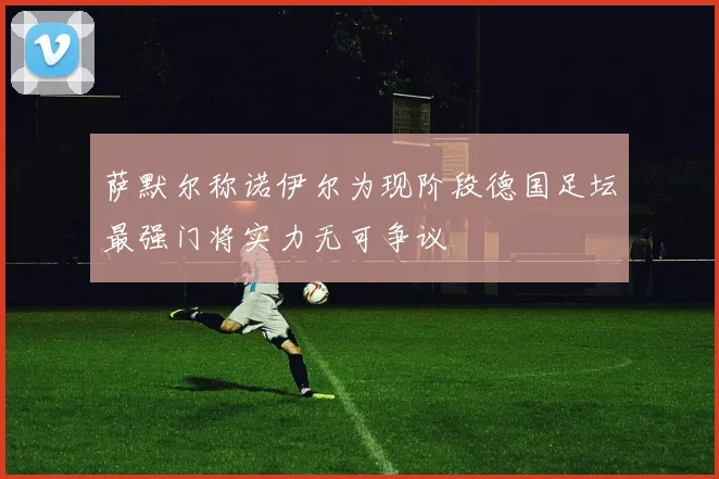 萨默尔称诺伊尔为现阶段德国足坛最强门将实力无可争议
