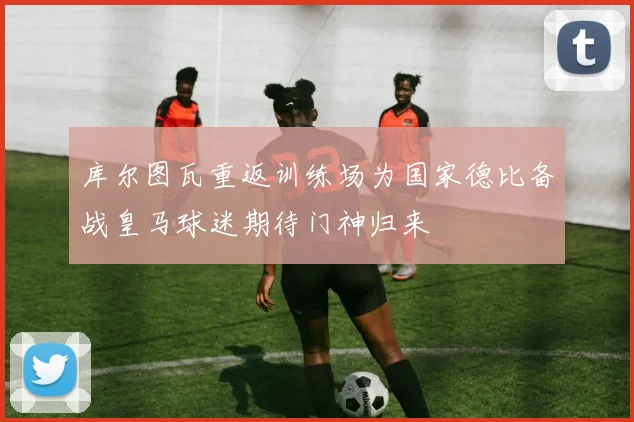 库尔图瓦重返训练场为国家德比备战皇马球迷期待门神归来
