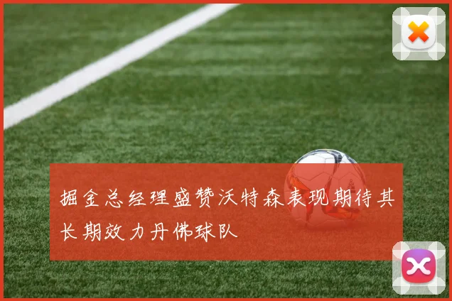 掘金总经理盛赞沃特森表现期待其长期效力丹佛球队