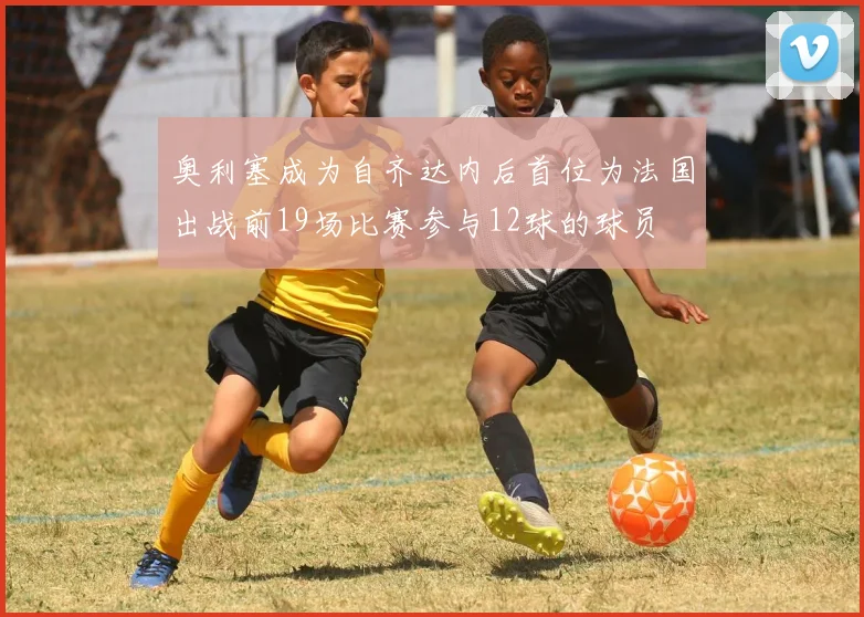 奥利塞成为自齐达内后首位为法国出战前19场比赛参与12球的球员