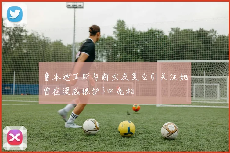 鲁本迪亚斯与前女友复合引关注她曾在漫威银护3中亮相