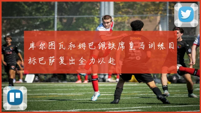 库尔图瓦和姆巴佩缺席皇马训练目标巴萨复出全力以赴