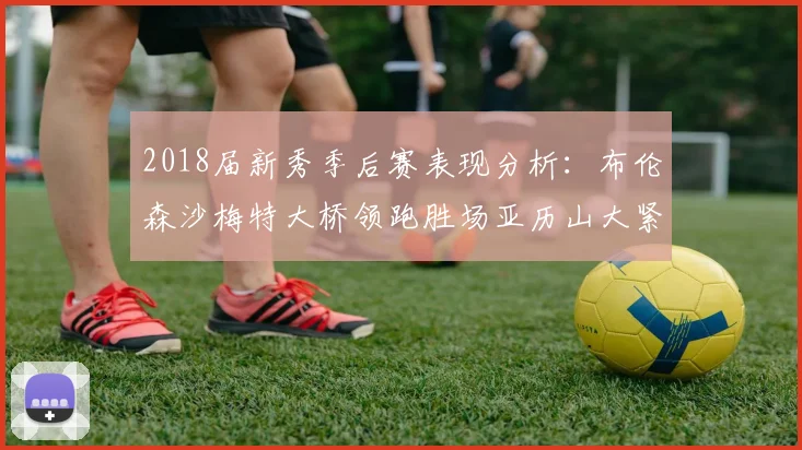 2018届新秀季后赛表现分析：布伦森沙梅特大桥领跑胜场亚历山大紧随其后