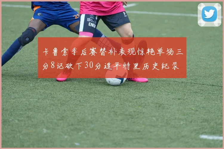 卡鲁索季后赛替补表现惊艳单场三分8记砍下30分追平特里历史纪录