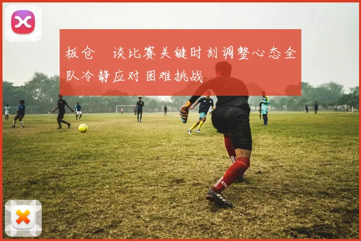 板仓滉谈比赛关键时刻调整心态全队冷静应对困难挑战